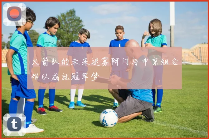 火箭队的未来迷雾阿门与申京组合难以成就冠军梦