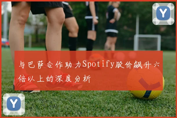 与巴萨合作助力Spotify股价飙升六倍以上的深度分析