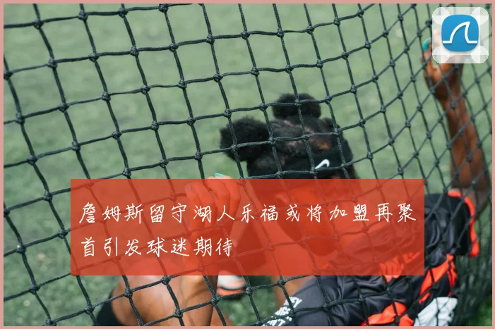詹姆斯留守湖人乐福或将加盟再聚首引发球迷期待