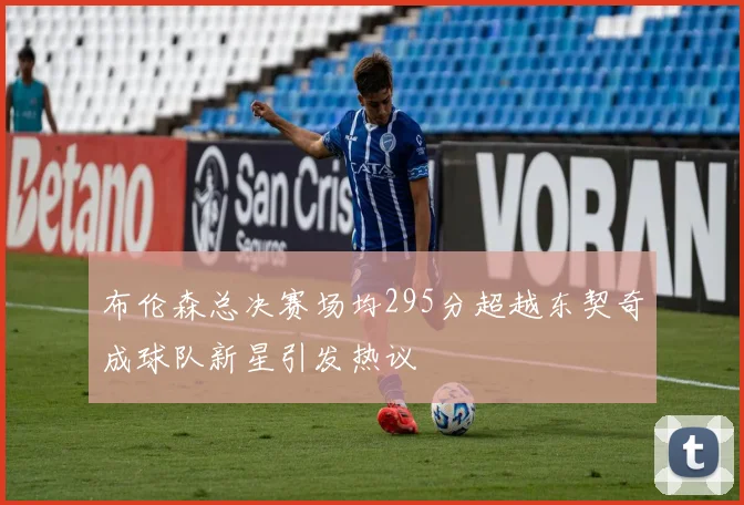 布伦森总决赛场均295分超越东契奇成球队新星引发热议