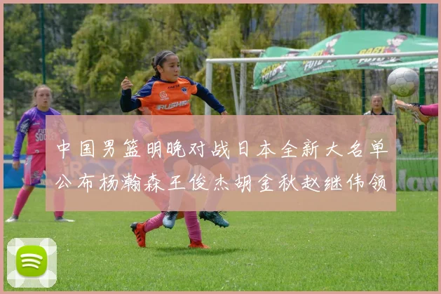 中国男篮明晚对战日本全新大名单公布杨瀚森王俊杰胡金秋赵继伟领衔出战