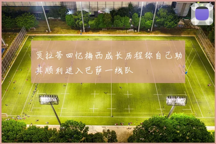 莫拉蒂回忆梅西成长历程称自己助其顺利进入巴萨一线队