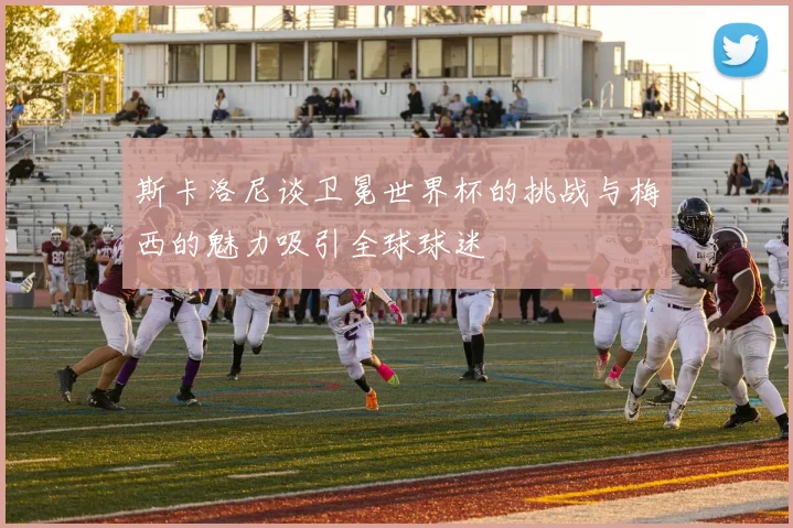 斯卡洛尼谈卫冕世界杯的挑战与梅西的魅力吸引全球球迷