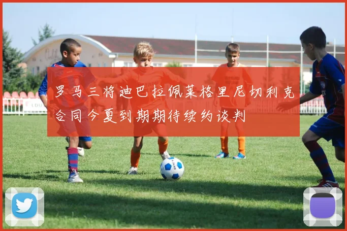 罗马三将迪巴拉佩莱格里尼切利克合同今夏到期期待续约谈判