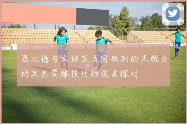 恩比德与文班亚马同级别的天赋分析及其罚球技巧的深度探讨