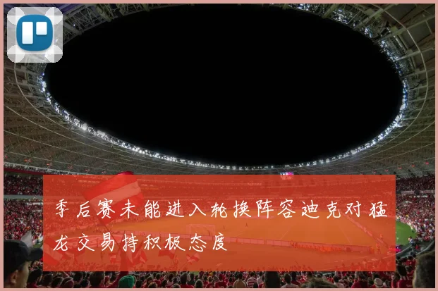 季后赛未能进入轮换阵容迪克对猛龙交易持积极态度