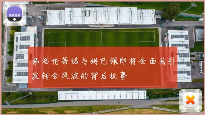 弗洛伦蒂诺与姆巴佩即将会面或引发转会风波的背后故事