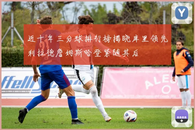 近十年三分球排行榜揭晓库里领先利拉德詹姆斯哈登紧随其后