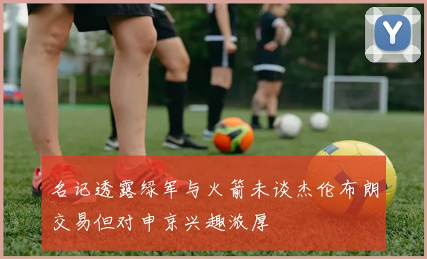 名记透露绿军与火箭未谈杰伦布朗交易但对申京兴趣浓厚