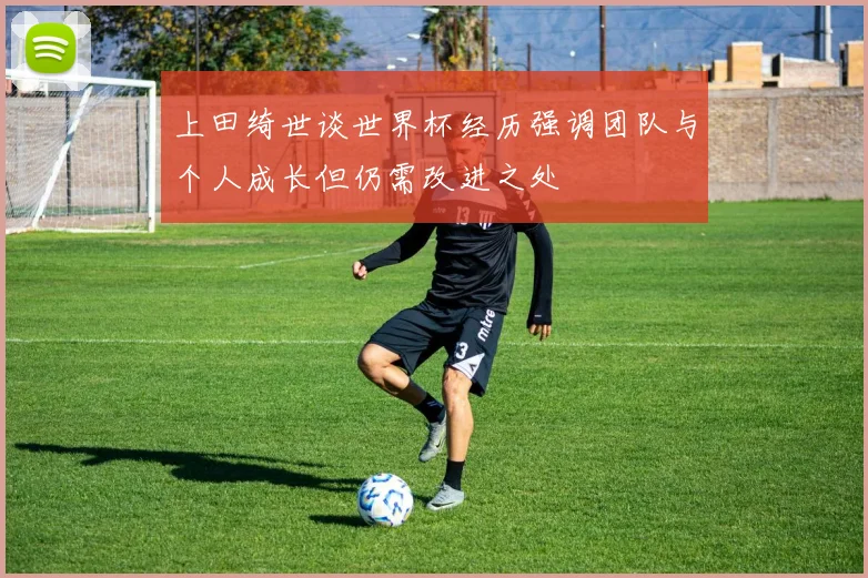 上田绮世谈世界杯经历强调团队与个人成长但仍需改进之处