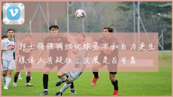 郭士强强调归化球员不如自力更生媒体人质疑独立发展是否可靠