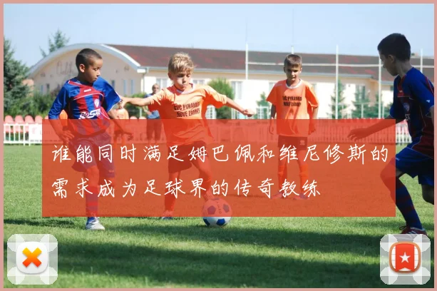 谁能同时满足姆巴佩和维尼修斯的需求成为足球界的传奇教练