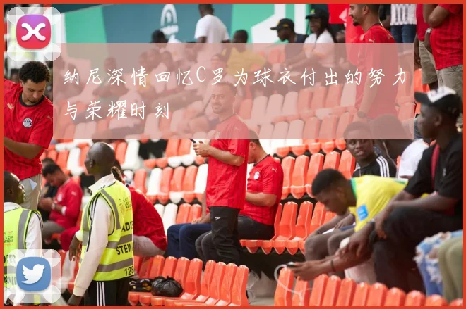 纳尼深情回忆C罗为球衣付出的努力与荣耀时刻