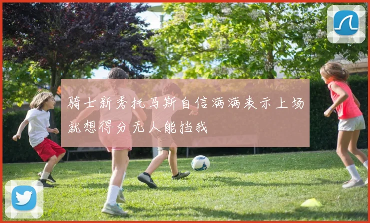 骑士新秀托马斯自信满满表示上场就想得分无人能挡我