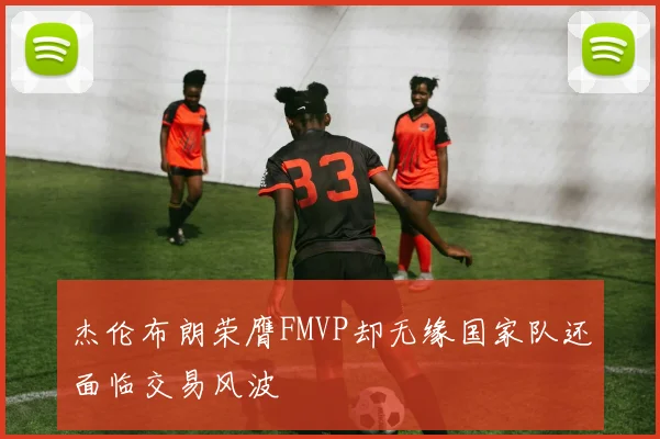 杰伦布朗荣膺FMVP却无缘国家队还面临交易风波