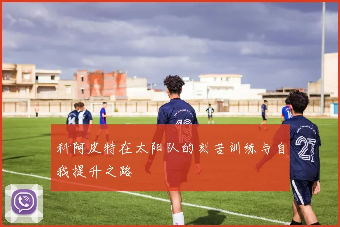 科阿皮特在太阳队的刻苦训练与自我提升之路