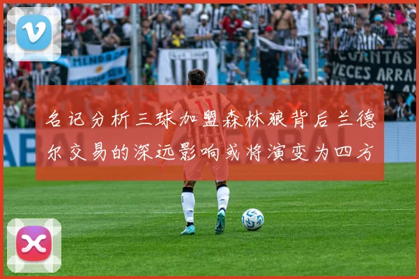 名记分析三球加盟森林狼背后兰德尔交易的深远影响或将演变为四方交易