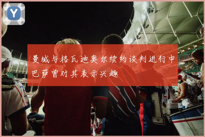 曼城与格瓦迪奥尔续约谈判进行中巴萨曾对其表示兴趣