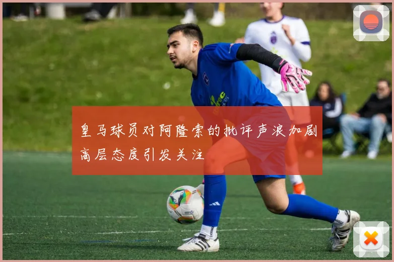 皇马球员对阿隆索的批评声浪加剧高层态度引发关注