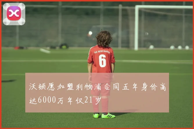 沃顿愿加盟利物浦合同五年身价高达6000万年仅21岁