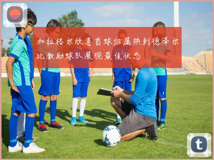 加拉格尔欣喜首球归属热刺德泽尔比激励球队展现最佳状态