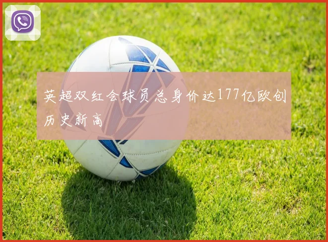 英超双红会球员总身价达177亿欧创历史新高