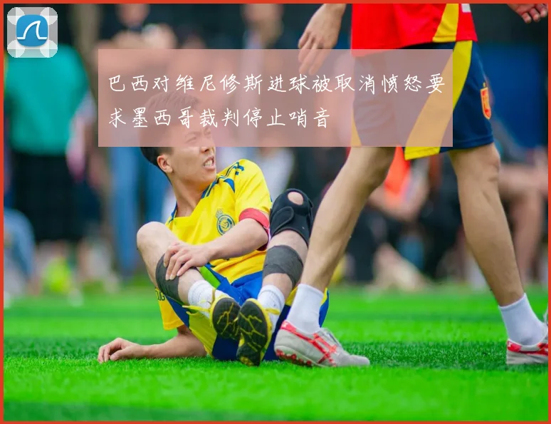 巴西对维尼修斯进球被取消愤怒要求墨西哥裁判停止哨音